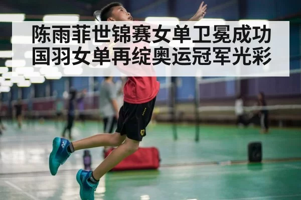 陈雨菲世锦赛女单卫冕成功 国羽女单再绽奥运冠军光彩